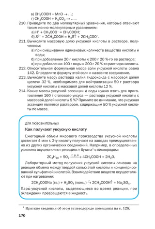170
в) СН3СООН + MnO → …;
г) СН3СООН + K2СO3 → … .
210. Приведите по два молекулярных уравнения, которые отвечают
таким ионно молекулярным уравнениям:
а) Н+
+ СН3СОО–
= СН3СООН;
б) S2–
+ 2CH3COOH = H2S↑ + 2CH3COO–
.
211. Вычислите массовую долю уксусной кислоты в растворе, полу
ченном:
а) при смешивании одинаковых количеств вещества кислоты и
воды;
б) при добавлении 20 г кислоты к 200 г 20 % го ее раствора;
в) при добавлении 100 г воды к 200 г 20 % го раствора кислоты.
212. Относительная формульная масса соли уксусной кислоты равна
142. Определите формулу этой соли и назовите соединение.
213. Вычислите массу раствора калий гидроксида с массовой долей
щелочи 32 %, необходимого для нейтрализации 50 г раствора
уксусной кислоты с массовой долей кислоты 12 %.
214. Какие массы уксусной эссенции и воды нужно взять для приго
товления 160 г столового уксуса — раствора уксусной кислоты с
массовой долей кислоты 9 %? Примите во внимание, что уксусная
эссенция является раствором, содержащим 80 % уксусной кисло
ты по массе.
ДЛЯ ЛЮБОЗНАТЕЛЬНЫХ
Как получают уксусную кислоту
Ежегодный объем мирового производства уксусной кислоты
достигает 4 млн т. Эту кислоту получают на заводах преимуществен
но из других органических соединений. Например, в определенных
условиях осуществляют реакцию н бутана1
с кислородом:
t, p, k
2С4Н10 + 5О2 ⎯⎯→ 4CH3COOH + 2H2O.
Лабораторный метод получения уксусной кислоты основан на
реакции обмена между твердой солью этой кислоты и концентриро
ванной сульфатной кислотой. Взаимодействие веществ осуществля
ют при нагревании:
t
2CH3COONa (тв.) + H2SO4 (конц.) → 2CH3COOН↑ + Na2SO4.
Пары′
уксусной кислоты, выделяющиеся во время реакции, при
охлаждении превращаются в жидкость.
1
Краткие сведения об этом углеводороде помещены на с. 128.
 