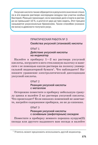 171
Уксусная кислота также образуется в результате окисления этано
ла в его водном растворе кислородом воздуха при участии особых
бактерий. Реакция происходит, если массовая доля спирта в раство
ре не превышает 10 %, и длится от двух до трех недель. Этот процесс
называется уксуснокислым брожением. Таким способом (скисани
ем вина) в древности получали уксус.
ПРАКТИЧЕСКАЯ РАБОТА № 3
Свойства уксусной (этановой) кислоты
ОПЫТ 1
Действие уксусной кислоты
на индикатор
Налейте в пробирку 1—2 мл раствора уксусной
кислоты, погрузите в него стеклянную палочку и нане
сите с ее помощью каплю раствора на полоску универ
сальной индикаторной бумаги1
. Что наблюдаете? На
пишите уравнение электролитической диссоциации
уксусной кислоты.
ОПЫТ 2
Реакция уксусной кислоты
с металлом
Осторожно поместите в пробирку небольшую грану
лу цинка и налейте 2 мл раствора уксусной кислоты.
Что происходит? Если никаких изменений не замечае
те, нагрейте содержимое пробирки, но не до кипения.
ОПЫТ 3
Реакция уксусной кислоты
с осн¼вным (амфотерным) оксидом
Поместите в пробирку немного порошка купрум(ІІ)
оксида или другого выданного вам оксида и налейте
1
Учитель может предложить использовать другой индикатор.
 