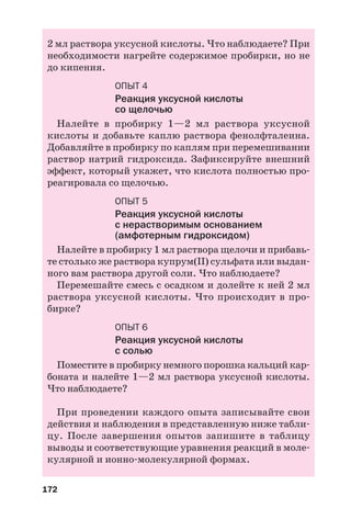 172
2 мл раствора уксусной кислоты. Что наблюдаете? При
необходимости нагрейте содержимое пробирки, но не
до кипения.
ОПЫТ 4
Реакция уксусной кислоты
со щелочью
Налейте в пробирку 1—2 мл раствора уксусной
кислоты и добавьте каплю раствора фенолфталеина.
Добавляйте в пробирку по каплям при перемешивании
раствор натрий гидроксида. Зафиксируйте внешний
эффект, который укажет, что кислота полностью про
реагировала со щелочью.
ОПЫТ 5
Реакция уксусной кислоты
с нерастворимым основанием
(амфотерным гидроксидом)
Налейте в пробирку 1 мл раствора щелочи и прибавь
те столько же раствора купрум(ІІ) сульфата или выдан
ного вам раствора другой соли. Что наблюдаете?
Перемешайте смесь с осадком и долейте к ней 2 мл
раствора уксусной кислоты. Что происходит в про
бирке?
ОПЫТ 6
Реакция уксусной кислоты
с солью
Поместите в пробирку немного порошка кальций кар
боната и налейте 1—2 мл раствора уксусной кислоты.
Что наблюдаете?
При проведении каждого опыта записывайте свои
действия и наблюдения в представленную ниже табли
цу. После завершения опытов запишите в таблицу
выводы и соответствующие уравнения реакций в моле
кулярной и ионно молекулярной формах.
 