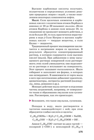 175
Высшие карбоновые кислоты получают,
осуществляя в определенных условиях реак
ции природных жиров с водой, а также окис
лением некоторых компонентов нефти.
МылŽ. Соли щелочных элементов и карбо
новых кислот с количеством атомов Карбона в
анионах от 10 до 20 называют мылŽми. (Если
атомов Карбона в анионе соли меньше 10, то
соединение не проявляет моющего действия, а
если больше 20, то соль практически нераство
рима в воде.) Соли Натрия и высших карбо
новых кислот — твердые вещества, а соли
Калия — жидкости.
Традиционный процесс мыловарения заклю
чается в нагревании жиров со щелочью. В
результате образуется концентрированный
раствор, в котором содержатся соли высших
кислот (мылŽ). При добавлении к нему насы
щенного раствора поваренной соли раствори
мость этих солей уменьшается; они выделяют
ся из раствора и всплывают на поверхность.
Этот процесс называют высаливанием. Мыло
собирают и заполняют им формы, в которых
оно затвердевает. В зависимости от сорта мыла
в него при изготовлении добавляют красители,
ароматизаторы, экстракты растений (календу
лы, липы, ромашки и др.).
Моющее действие мыла состоит в отделении
частиц загрязнений, например, от поверхнос
ти ткани и образовании эмульсии или суспен
зии. Рассмотрим, как это происходит.
Вспомните, что такое эмульсия, суспензия.
Попадая в воду, мыло растворяется и
частично взаимодействует с ней; при этом
образуются слабая кислота и щелочь:
С17Н35СООNa + H2O ←→ С17Н35СООH + NaOH,
С17Н35СОО–
+ H2O ←→ С17Н35СООH + OH–
.
Анион С17Н35СОО–
состоит из двух частей —
полярной (–СОО–
) и неполярной (С17Н35–)
 