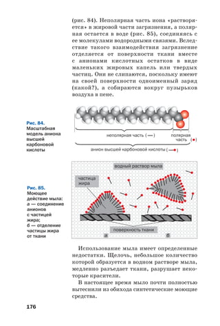 176
(рис. 84). Неполярная часть иона «растворя
ется» в жировой части загрязнения, а поляр
ная остается в воде (рис. 85), соединяясь с
ее молекулами водородными связями. Вслед
ствие такого взаимодействия загрязнение
отделяется от поверхности ткани вместе
с анионами кислотных остатков в виде
маленьких жировых капель или твердых
частиц. Они не слипаются, поскольку имеют
на своей поверхности одноименный заряд
(какой?), а собираются вокруг пузырьков
воздуха в пене.
Рис. 84.
Масштабная
модель аниона
высшей
карбоновой
кислоты
Рис. 85.
Моющее
действие мыла:
а — соединение
анионов
с частицей
жира;
б — отделение
частицы жира
от ткани а б
Использование мыла имеет определенные
недостатки. Щелочь, небольшое количество
которой образуется в водном растворе мыла,
медленно разъедает ткани, разрушает неко
торые красители.
В настоящее время мыло почти полностью
вытеснили из обихода синтетические моющие
средства.
 