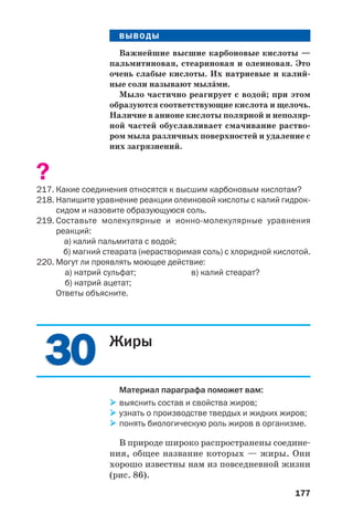 177
ВЫВОДЫ
Важнейшие высшие карбоновые кислоты —
пальмитиновая, стеариновая и олеиновая. Это
очень слабые кислоты. Их натриевые и калий
ные соли называют мылŽми.
Мыло частично реагирует с водой; при этом
образуются соответствующие кислота и щелочь.
Наличие в анионе кислоты полярной и неполяр
ной частей обуславливает смачивание раство
ром мыла различных поверхностей и удаление с
них загрязнений.
?
217. Какие соединения относятся к высшим карбоновым кислотам?
218. Напишите уравнение реакции олеиновой кислоты с калий гидрок
сидом и назовите образующуюся соль.
219. Составьте молекулярные и ионно молекулярные уравнения
реакций:
а) калий пальмитата с водой;
б) магний стеарата (нерастворимая соль) с хлоридной кислотой.
220. Могут ли проявлять моющее действие:
а) натрий сульфат; в) калий стеарат?
б) натрий ацетат;
Ответы объясните.
3030 Жиры
Материал параграфа поможет вам:
выяснить состав и свойства жиров;
узнать о производстве твердых и жидких жиров;
понять биологическую роль жиров в организме.
В природе широко распространены соедине
ния, общее название которых — жиры. Они
хорошо известны нам из повседневной жизни
(рис. 86).
 