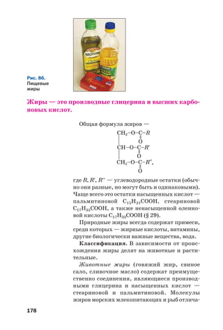 178
Жиры — это производные глицерина и высших карбо
новых кислот.
Общая формула жиров —
где R, R′, R′′ — углеводородные остатки (обыч
но они разные, но могут быть и одинаковыми).
Чаще всего это остатки насыщенных кислот —
пальмитиновой С15Н31СООН, стеариновой
С17Н35СООН, а также ненасыщенной олеино
вой кислоты С17Н33СООН (§ 29).
Природные жиры всегда содержат примеси,
среди которых — жирные кислоты, витамины,
другие биологически важные вещества, вода.
Классификация. В зависимости от проис
хождения жиры делят на животные и расти
тельные.
Животные жиры (говяжий жир, свиное
сало, сливочное масло) содержат преимуще
ственно соединения, являющиеся производ
ными глицерина и насыщенных кислот —
стеариновой и пальмитиновой. Молекулы
жиров морских млекопитающих и рыб отлича
Рис. 86.
Пищевые
жиры
,
 