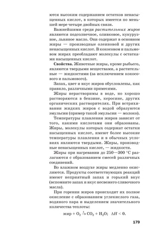 179
ются высоким содержанием остатков ненасы
щенных кислот, в которых имеется по мень
шей мере четыре двойных связи.
Важнейшими среди растительных жиров
являются подсолнечное, оливковое, кукуруз
ное, льняное масло. Они содержат в основном
жиры — производные олеиновой и других
ненасыщенных кислот. В кокосовом и пальмо
вом жирах преобладают молекулы с остатка
ми насыщенных кислот.
Свойства. Животные жиры, кроме рыбьего,
являются твердыми веществами, а раститель
ные — жидкостями (за исключением кокосо
вого и пальмового).
Запах, цвет и вкус жиров обусловлены, как
правило, различными примесями.
Жиры нерастворимы в воде, но хорошо
растворяются в бензине, керосине, других
органических растворителях. При встряхи
вании жидких жиров с водой образуются
эмульсии (пример такой эмульсии — молоко).
Температуры плавления жиров зависят от
того, какими кислотами они образованы.
Жиры, молекулы которых содержат остатки
насыщенных кислот, имеют более высокие
температуры плавления и в обычных усло
виях являются твердыми. Жиры, производ
ные ненасыщенных кислот, — жидкости.
Жиры при нагревании до 250—300 °С раз
лагаются с образованием смесей различных
соединений.
Во влажном воздухе жиры медленно окис
ляются. Продукты соответствующих реакций
имеют неприятный запах и горький вкус
(вспомните запах и вкус несвежего сливочного
масла).
При горении жиров происходит их полное
окисление с образованием углекислого газа,
водяного пара и выделением значительного
количества теплоты:
t
жир + О2 → СО2 + Н2О; ΔН < 0.
 