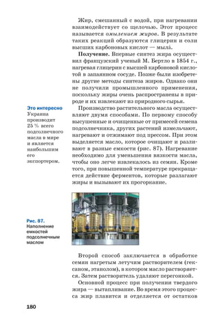 180
Рис. 87.
Наполнение
емкостей
подсолнечным
маслом
Жир, смешанный с водой, при нагревании
взаимодействует со щелочью. Этот процесс
называется омылением жиров. В результате
таких реакций образуются глицерин и соли
высших карбоновых кислот — мылŽ.
Получение. Впервые синтез жира осущест
вил французский ученый М. Бертло в 1854 г.,
нагревая глицерин с высшей карбоновой кисло
той в запаянном сосуде. Позже были изобрете
ны другие методы синтеза жиров. Однако они
не получили промышленного применения,
поскольку жиры очень распространены в при
роде и их извлекают из природного сырья.
Производство растительного масла осущест
вляют двумя способами. По первому способу
высушенные и очищенные от примесей семена
подсолнечника, других растений измельчают,
нагревают и отжимают под прессом. При этом
выделяется масло, которое очищают и разли
вают в разные емкости (рис. 87). Нагревание
необходимо для уменьшения вязкости масла,
чтобы оно легче извлекалось из семян. Кроме
того, при повышенной температуре прекраща
ется действие ферментов, которые разлагают
жиры и вызывают их прогоркание.
Второй способ заключается в обработке
семян нагретым летучим растворителем (гек
саном, этанолом), в котором масло растворяет
ся. Затем растворитель удаляют перегонкой.
Основной процесс при получении твердого
жира — вытапливание. Во время этого процес
са жир плавится и отделяется от остатков
Это интересно
Украина
производит
25 % всего
подсолнечного
масла в мире
и является
наибольшим
его
экспортером.
 