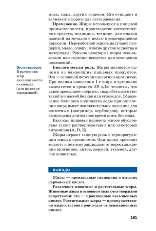 181
мяса, воды, других веществ. Его очищают и
заливают в формы для затвердевания.
Применение. Жиры используют в пищевой
промышленности, производстве косметичес
ких средств, медицине, технике, для смазки
изделий из металла с целью предотвращения
коррозии. Переработкой жиров получают гли
церин, мыло, олифу, многие другие вещества и
материалы. Раньше некоторые жиры исполь
зовали как горючие вещества для освещения
помещений.
Биологическая роль. Жиры являются од
ними из важнейших пищевых продуктов.
Это — основной источник энергии в организме.
При полном окислении 1 г жира в организме
выделяется в среднем 39 кДж теплоты, что
вдвое превышает энергию, «вырабатываемую»
такой же массой белков или углеводов. Образо
вание большого количества воды при окисле
нии жира имеет исключительное значение для
животных (например, верблюдов), которые
вынуждены длительное время жить без воды.
Высокая пищевая ценность жиров обуслов
лена также растворимостью в них некоторых
витаминов (A, D, Е).
Жиры играют важную роль в терморегуля
ции живых организмов. Они плохо проводят
теплоту и поэтому защищают от переохлажде
ния пингвинов, китов, моржей, тюленей, дру
гих животных.
ВЫВОДЫ
Жиры — производные глицерина и высших
карбоновых кислот.
Различают животные и растительные жиры.
Животные жиры в основном являются твердыми
веществами; это — производные насыщенных
кислот. Растительные жиры — преимуществен
но жидкости; они происходят от ненасыщенных
кислот.
Это интересно
В растениях
жир
накапливается
в семенах
(для питания
зародышей).
 