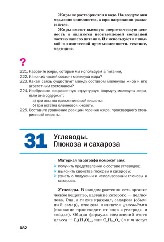 182
3131
Жиры не растворяются в воде. На воздухе они
медленно окисляются, а при нагревании разла
гаются.
Жиры имеют высокую энергетическую цен
ность и являются неотъемлемой составной
частью нашего питания. Их используют в пище
вой и химической промышленности, технике,
медицине.
?
221. Назовите жиры, которые мы используем в питании.
222. Из каких частей состоит молекула жира?
223. Какая связь существует между составом молекулы жира и его
агрегатным состоянием?
224. Изобразите сокращенную структурную формулу молекулы жира,
если она содержит:
а) три остатка пальмитиновой кислоты;
б) три остатка олеиновой кислоты.
225. Составьте уравнение реакции горения жира, производного стеа
риновой кислоты.
Углеводы.
Глюкоза и сахароза
Материал параграфа поможет вам:
получить представление о составе углеводов;
выяснить свойства глюкозы и сахарозы;
узнать о получении и использовании глюкозы и
сахарозы.
Углеводы. В каждом растении есть органи
ческое вещество, название которого — целлю
лоза. Она, а также крахмал, сахароза (обыч
ный сахар), глюкоза являются углеводами
(название происходит от слов «углерод» и
«вода»). Общая формула соединений этого
класса — Cn(H2O)m, или CnH2mOm (n и m могут
 