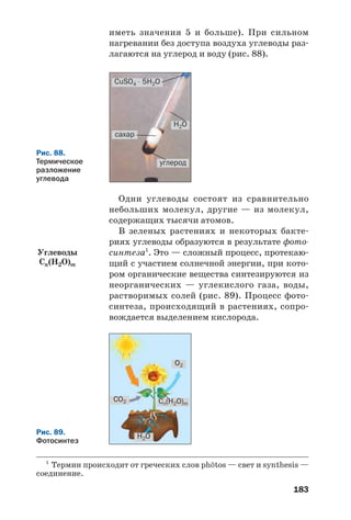 183
иметь значения 5 и больше). При сильном
нагревании без доступа воздуха углеводы раз
лагаются на углерод и воду (рис. 88).
Рис. 88.
Термическое
разложение
углевода
СuSO4 ⋅ 5H2O
H2O
углерод
сахар
Одни углеводы состоят из сравнительно
небольших молекул, другие — из молекул,
содержащих тысячи атомов.
В зеленых растениях и некоторых бакте
риях углеводы образуются в результате фото
синтеза1
. Это — сложный процесс, протекаю
щий с участием солнечной энергии, при кото
ром органические вещества синтезируются из
неорганических — углекислого газа, воды,
растворимых солей (рис. 89). Процесс фото
синтеза, происходящий в растениях, сопро
вождается выделением кислорода.
1
Термин происходит от греческих слов ph»tos — свет и synthesis —
соединение.
Рис. 89.
Фотосинтез
Сn(H2O)m
H2O
CO2
O2
Углеводы
Cn(H2O)m
 