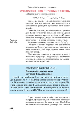184
Схема фотосинтеза углеводов —
hν
углекислый газ + вода ⎯→углеводы + кислород,
а общее химическое уравнение —
hν
nСО2 + mН2О ⎯→Cn(H2O)m + nО2.
Углеводы являются одним из источников
энергии для организма; она выделяется в
химических реакциях с участием этих соеди
нений.
Глюкоза. Это — один из важнейших углево
дов. Глюкозу иногда называют виноградным
сахаром; она содержится во фруктах (больше
всего — в винограде), меде, а в незначительном
количестве — в крови человека и животных.
Химическая формула глюкозы — С6Н12О6.
Глюкоза — белый порошок или бесцветные
кристаллы. Вещество хорошо растворяется в
воде, имеет сладкий вкус, однако менее слад
кое, чем сахар.
Обнаружить глюкозу в растворе можно с
помощью купрум(ІІ) гидроксида; соответст
вующая реакция сопровождается характер
ным внешним эффектом.
ЛАБОРАТОРНЫЙ ОПЫТ № 13
Взаимодействие глюкозы
с купрум(ІІ) гидроксидом
Налейте в пробирку 1 мл раствора натрий гидрокси
да и добавьте 3—4 капли раствора купрум(ІІ) сульфа
та. В жидкость с образовавшимся осадком купрум(ІІ)
гидроксида налейте 1 мл раствора глюкозы и переме
шайте смесь. Что наблюдаете? Растворился ли осадок
соединения Купрума(ІІ)? Каким стал цвет раствора?
В результате взаимодействия глюкозы с
купрум(ІІ) гидроксидом образуется раствори
мое соединение голубого цвета (рис. 90, а). При
нагревании полученного раствора появляется
Глюкоза
С6H12O6
 