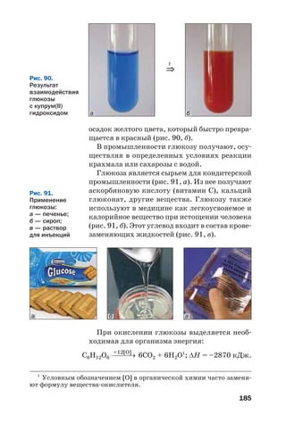185
осадок желтого цвета, который быстро превра
щается в красный (рис. 90, б).
В промышленности глюкозу получают, осу
ществляя в определенных условиях реакции
крахмала или сахарозы с водой.
Глюкоза является сырьем для кондитерской
промышленности (рис. 91, а). Из нее получают
аскорбиновую кислоту (витамин С), кальций
глюконат, другие вещества. Глюкозу также
используют в медицине как легкоусвояемое и
калорийное вещество при истощении человека
(рис. 91, б). Этот углевод входит в состав крове
заменяющих жидкостей (рис. 91, в).
Рис. 90.
Результат
взаимодействия
глюкозы
с купрум(ІІ)
гидроксидом
⇒
t
а б
б ва
При окислении глюкозы выделяется необ
ходимая для организма энергия:
+12[O]
С6Н12О6 ⎯⎯⎯→ 6СО2 + 6H2O1
; ΔН = –2870 кДж.
1
Условным обозначением [O] в органической химии часто заменя
ют формулу вещества окислителя.
Рис. 91.
Применение
глюкозы:
а — печенье;
б — сироп;
в — раствор
для инъекций
 