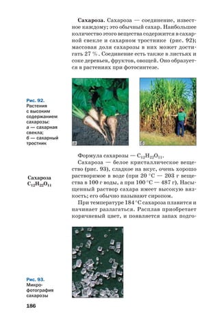 186
Рис. 92.
Растения
с высоким
содержанием
сахарозы:
а — сахарная
свекла;
б — сахарный
тростник ба
Рис. 93.
Микро
фотография
сахарозы
Сахароза. Сахароза — соединение, извест
ное каждому; это обычный сахар. Наибольшее
количество этого вещества содержится в сахар
ной свекле и сахарном тростнике (рис. 92);
массовая доля сахарозы в них может дости
гать 27 %. Соединение есть также в листьях и
соке деревьев, фруктов, овощей. Оно образует
ся в растениях при фотосинтезе.
Формула сахарозы — С12Н22О11.
Сахароза — белое кристаллическое веще
ство (рис. 93), сладкое на вкус, очень хорошо
растворимое в воде (при 20 °С — 203 г веще
ства в 100 г воды, а при 100 °С — 487 г). Насы
щенный раствор сахара имеет высокую вяз
кость; его обычно называют сиропом.
При температуре 184 °С сахароза плавится и
начинает разлагаться. Расплав приобретает
коричневый цвет, и появляется запах подго
Сахароза
С12H22O11
 