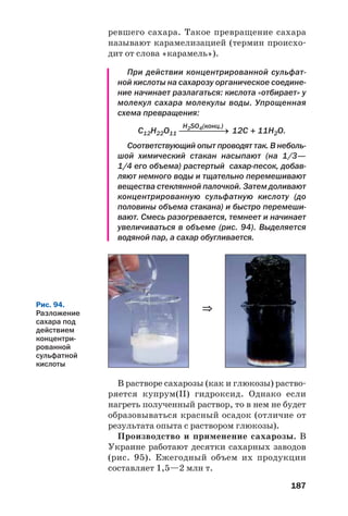 187
ревшего сахара. Такое превращение сахара
называют карамелизацией (термин происхо
дит от слова «карамель»).
При действии концентрированной сульфат
ной кислоты на сахарозу органическое соедине
ние начинает разлагаться: кислота «отбирает» у
молекул сахара молекулы воды. Упрощенная
схема превращения:
H2SO4(конц.)
С12Н22О11 ⎯⎯⎯⎯⎯⎯→ 12С + 11Н2О.
Соответствующий опыт проводят так. В неболь
шой химический стакан насыпают (на 1/3—
1/4 его объема) растертый сахар песок, добав
ляют немного воды и тщательно перемешивают
вещества стеклянной палочкой. Затем доливают
концентрированную сульфатную кислоту (до
половины объема стакана) и быстро перемеши
вают. Смесь разогревается, темнеет и начинает
увеличиваться в объеме (рис. 94). Выделяется
водяной пар, а сахар обугливается.
В растворе сахарозы (как и глюкозы) раство
ряется купрум(ІІ) гидроксид. Однако если
нагреть полученный раствор, то в нем не будет
образовываться красный осадок (отличие от
результата опыта с раствором глюкозы).
Производство и применение сахарозы. В
Украине работают десятки сахарных заводов
(рис. 95). Ежегодный объем их продукции
составляет 1,5—2 млн т.
Рис. 94.
Разложение
сахара под
действием
концентри
рованной
сульфатной
кислоты
⇒
 