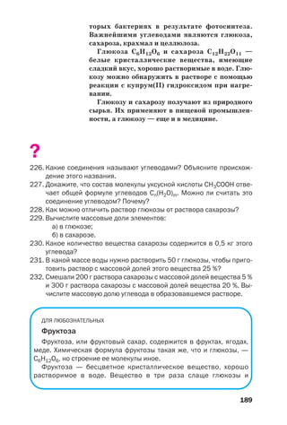 189
торых бактериях в результате фотосинтеза.
Важнейшими углеводами являются глюкоза,
сахароза, крахмал и целлюлоза.
Глюкоза С6Н12О6 и сахароза С12Н22О11 —
белые кристаллические вещества, имеющие
сладкий вкус, хорошо растворимые в воде. Глю
козу можно обнаружить в растворе с помощью
реакции с купрум(ІІ) гидроксидом при нагре
вании.
Глюкозу и сахарозу получают из природного
сырья. Их применяют в пищевой промышлен
ности, а глюкозу — еще и в медицине.
?
226. Какие соединения называют углеводами? Объясните происхож
дение этого названия.
227. Докажите, что состав молекулы уксусной кислоты СН3СООН отве
чает общей формуле углеводов Сn(H2O)m. Можно ли считать это
соединение углеводом? Почему?
228. Как можно отличить раствор глюкозы от раствора сахарозы?
229. Вычислите массовые доли элементов:
а) в глюкозе;
б) в сахарозе.
230. Какое количество вещества сахарозы содержится в 0,5 кг этого
углевода?
231. В какой массе воды нужно растворить 50 г глюкозы, чтобы приго
товить раствор с массовой долей этого вещества 25 %?
232. Смешали 200 г раствора сахарозы с массовой долей вещества 5 %
и 300 г раствора сахарозы с массовой долей вещества 20 %. Вы
числите массовую долю углевода в образовавшемся растворе.
ДЛЯ ЛЮБОЗНАТЕЛЬНЫХ
Фруктоза
Фруктоза, или фруктовый сахар, содержится в фруктах, ягодах,
меде. Химическая формула фруктозы такая же, что и глюкозы, —
С6Н12О6, но строение ее молекулы иное.
Фруктоза — бесцветное кристаллическое вещество, хорошо
растворимое в воде. Вещество в три раза слаще глюкозы и
 