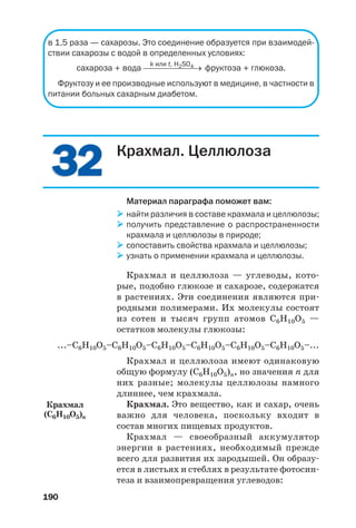 190
3232
в 1,5 раза — сахарозы. Это соединение образуется при взаимодей
ствии сахарозы с водой в определенных условиях:
k или t, H2SO4
сахароза + вода ⎯⎯⎯⎯⎯⎯⎯→ фруктоза + глюкоза.
Фруктозу и ее производные используют в медицине, в частности в
питании больных сахарным диабетом.
Крахмал. Целлюлоза
Материал параграфа поможет вам:
найти различия в составе крахмала и целлюлозы;
получить представление о распространенности
крахмала и целлюлозы в природе;
сопоставить свойства крахмала и целлюлозы;
узнать о применении крахмала и целлюлозы.
Крахмал и целлюлоза — углеводы, кото
рые, подобно глюкозе и сахарозе, содержатся
в растениях. Эти соединения являются при
родными полимерами. Их молекулы состоят
из сотен и тысяч групп атомов С6Н10О5 —
остатков молекулы глюкозы:
...–С6Н10О5–С6Н10О5–С6Н10О5–С6Н10О5–С6Н10О5–С6Н10О5–...
Крахмал и целлюлоза имеют одинаковую
общую формулу (С6Н10О5)n, но значения n для
них разные; молекулы целлюлозы намного
длиннее, чем крахмала.
Крахмал. Это вещество, как и сахар, очень
важно для человека, поскольку входит в
состав многих пищевых продуктов.
Крахмал — своеобразный аккумулятор
энергии в растениях, необходимый прежде
всего для развития их зародышей. Он образу
ется в листьях и стеблях в результате фотосин
теза и взаимопревращения углеводов:
Крахмал
(С6H10O5)n
 