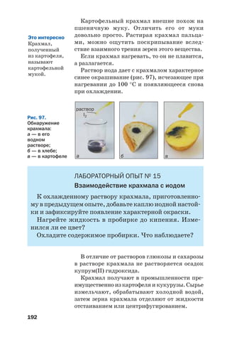 192
Рис. 97.
Обнаружение
крахмала:
а — в его
водном
растворе;
б — в хлебе;
в — в картофеле а б в
раствор
I2
Картофельный крахмал внешне похож на
пшеничную муку. Отличить его от муки
довольно просто. Растирая крахмал пальца
ми, можно ощутить поскрипывание вслед
ствие взаимного трения зерен этого вещества.
Если крахмал нагревать, то он не плавится,
а разлагается.
Раствор иода дает с крахмалом характерное
синее окрашивание (рис. 97), исчезающее при
нагревании до 100 °С и появляющееся снова
при охлаждении.
ЛАБОРАТОРНЫЙ ОПЫТ № 15
Взаимодействие крахмала с иодом
К охлажденному раствору крахмала, приготовленно
му в предыдущем опыте, добавьте каплю иодной настой
ки и зафиксируйте появление характерной окраски.
Нагрейте жидкость в пробирке до кипения. Изме
нился ли ее цвет?
Охладите содержимое пробирки. Что наблюдаете?
В отличие от растворов глюкозы и сахарозы
в растворе крахмала не растворяется осадок
купрум(ІІ) гидроксида.
Крахмал получают в промышленности пре
имущественно из картофеля и кукурузы. Сырье
измельчают, обрабатывают холодной водой,
затем зерна крахмала отделяют от жидкости
отстаиванием или центрифугированием.
Это интересно
Крахмал,
полученный
из картофеля,
называют
картофельной
мукой.
 