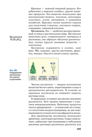 193
Крахмал — важный пищевой продукт. Его
добавляют в вареную колбасу, другие пище
вые продукты. Это вещество используют при
изготовлении бумаги, текстиля, некоторых
пластмасс, клеев, витаминов, в домашнем
хозяйстве. Крахмал также является сырьем
для получения глюкозы, этилового спирта,
глицерина, лимонной кислоты.
Целлюлоза. Это — наиболее распространен
ный углевод в растительном мире. Целлюлоза
выполняет роль «строительного» материала в
растениях; она образует оболочки раститель
ных клеток (другое название вещества —
клетчатка).
Целлюлоза содержится в хлопке, льне
(рис. 98), камыше, других растениях, фрук
тах, овощах. Она есть также в муке, крупах.
Целлюлоза
(С6H10O5)n
Рис. 98.
Содержание
целлюлозы
(по массе)
в растениях
ель
50 %
хлопок
95—98 %
лен
80—90 %
Чистая целлюлоза — твердое волокнистое
вещество белого цвета, нерастворимое в воде и
органических растворителях. В отличие от
крахмала целлюлоза не изменяет окраску
раствора иода.
В природных условиях целлюлоза медленно
разлагается. Этот процесс происходит с учас
тием микроорганизмов. Конечные продукты
такого превращения — углекислый газ и вода,
а в отсутствии воздуха (например, на дне водо
емов)вместоуглекислогогазаобразуетсяметан.
Для производства целлюлозы используют
древесину, некоторые растения. Сырье измель
чают, добавляют при нагревании и небольшом
давлении растворы различных реагентов для
 