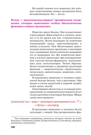 На нашей планете есть вещества, без кото
рых существование живых организмов было
бы невозможным. Это — белки.
Белки — высокомолекулярные1
органические соеди
нения, которые выполняют особые биологические
функции в живых организмах.
Известно много белков. Они осуществляют
и регулируют обмен веществ в клетках, явля
ясь в то же время для них «строительным»
материалом. Белки реагируют на изменение
окружающей среды, приспосабливаясь к
новым условиям. Они обеспечивают двига
тельную деятельность организма, а некоторые
(так называемые белки антитела) защищают
его от инородных тел. Все химические реак
ции в клетках происходят при непосредствен
ном участии белков ферментов, выполняю
щих роль катализаторов. Таким образом,
белки осуществляют в организме различные
функции — энергетическую, строительную,
сигнальную, двигательную, защитную, ката
литическую.
В организмах животных и человека содер
жится больше белков, чем в растениях. Они
входят в состав мышечной и нервной тканей,
кожи, волос, ногтей.
Синтезировать белки (как и углеводы) непо
средственно из неорганических веществ могут
только растения и некоторые бактерии. Общая
схема этого процесса:
hν
углекислый газ + вода + некоторые растворимые соли ⎯→
→ белки + кислород.
В организмы животных и человека белки
поступают с пищей. Они расщепляются фер
196
1
Так называют соединения, молекулы которых состоят из очень
большого количества атомов. К ним относятся, в частности, крахмал,
целлюлоза, полиэтилен.
 