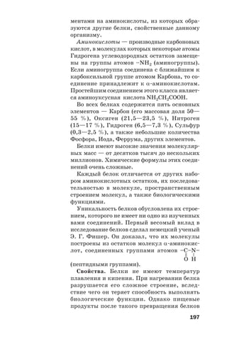 197
ментами на аминокислоты, из которых обра
зуются другие белки, свойственные данному
организму.
Аминокислоты — производные карбоновых
кислот, в молекулах которых некоторые атомы
Гидрогена углеводородных остатков замеще
ны на группы атомов –NH2 (аминогруппы).
Если аминогруппа соединена с ближайшим к
карбоксильной группе атомом Карбона, то со
единение принадлежит к α аминокислотам.
Простейшим соединением этого класса являет
ся аминоуксусная кислота NH2CH2COOH.
Во всех белках содержится пять основных
элементов — Карбон (его массовая доля 50—
55 %), Оксиген (21,5—23,5 %), Нитроген
(15—17 %), Гидроген (6,5—7,3 %), Сульфур
(0,3—2,5 %), а также небольшие количества
Фосфора, Иода, Феррума, других элементов.
Белки имеют высокие значения молекуляр
ных масс — от десятков тысяч до нескольких
миллионов. Химические формулы этих соеди
нений очень сложные.
Каждый белок отличается от других набо
ром аминокислотных остатков, их последова
тельностью в молекуле, пространственным
строением молекул, а также биологическими
функциями.
Уникальность белков обусловлена их строе
нием, которого не имеет ни одно из изученных
вами соединений. Первый весомый вклад в
исследование белков сделал немецкий ученый
Э. Г. Фишер. Он доказал, что их молекулы
построены из остатков молекул α аминокис
лот, соединенных группами атомов –С–N–
(пептидными группами).
Свойства. Белки не имеют температур
плавления и кипения. При нагревании белка
разрушается его сложное строение, вслед
ствие чего он теряет способность выполнять
биологические функции. Однако пищевые
продукты после такого превращения белков
=
–
O H
 