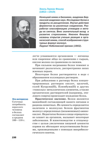 198
Немецкий химик и биохимик, академик Бер
линской академии наук. Исследовал белки и
продукты их расщепления. Изучал действие
ферментов на различные соединения. Раз
работал классификацию углеводов и мето
ды их синтеза. Внес значительный вклад в
развитие стереохимии. Именем Фишера
названы открытая ученым реакция в орга
нической химии, способ изображения струк
турных формул молекул.
Лауреат Нобелевской премии (1902).
Эмиль Герман Фишер
(1852—1919)
легче усваиваются организмом — яичница
или сваренное яйцо по сравнению с сырым,
кислое молоко по сравнению со свежим.
При сильном нагревании белки темнеют и
начинают разлагаться, распространяя запах
жженых перьев.
Некоторые белки растворяются в воде с
образованием коллоидных растворов.
При добавлении к раствору белка концен
трированных растворов кислот, щелочей,
солей Купрума(ІІ), Плюмбума(ІІ) и других
«тяжелых» металлических элементов, а также
органических растворителей (например, эти
лового спирта) происходит осаждение белка.
Практическое значение. Белки являются
важнейшей составляющей нашего питания и
рациона животных. Их ценность определяется
наличием в молекулах белков фрагментов
молекул определенных (незаменимых) амино
кислот. Недостаток белков в пище отрицатель
но влияет на организм, вызывает некоторые
заболевания. В животноводстве и птицевод
стве с целью увеличения пищевой ценности
кормов их обогащают искусственными белка
ми, произведенными с помощью микробиоло
гического синтеза.
Это интересно
Суточная
потребность
взрослого
человека
в белках
составляет
в среднем
100—110 г.
 