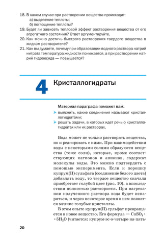 20
18. В каком случае при растворении вещества происходит:
а) выделение теплоты;
б) поглощение теплоты?
19. Будет ли зависеть тепловой эффект растворения вещества от его
агрегатного состояния? Ответ аргументируйте.
20. Как можно достичь быстрого растворения твердого вещества в
жидком растворителе?
21. Как вы думаете, почему при образовании водного раствора натрий
нитрата температура жидкости понижается, а при растворении нат
рий гидроксида — повышается?
44 Кристаллогидраты
Материал параграфа поможет вам:
выяснить, какие соединения называют кристал
логидратами;
решать задачи, в которых идет речь о кристалло
гидратах или их растворах.
Вода может не только растворять вещества,
но и реагировать с ними. При взаимодействии
воды с некоторыми солями образуются веще
ства (тоже соли), которые, кроме соответ
ствующих катионов и анионов, содержат
молекулы воды. Это можно подтвердить с
помощью эксперимента. Если к порошку
купрум(ІІ) сульфата (соединение белого цвета)
добавлять воду, то твердое вещество сначала
приобретает голубой цвет (рис. 10), а впослед
ствии полностью растворится. При нагрева
нии полученного раствора вода будет испа
ряться, и через некоторое время в нем появят
ся мелкие голубые кристаллы.
В этом опыте купрум(ІІ) сульфат превраща
ется в новое вещество. Его формула — CuSO4•
•5H2O (читается: купрум эс о четыре на пять
 