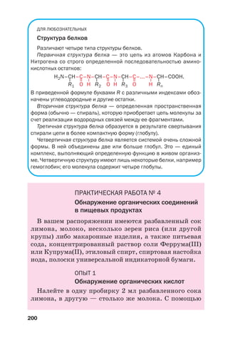 200
ДЛЯ ЛЮБОЗНАТЕЛЬНЫХ
Структура белков
Различают четыре типа структуры белков.
Первичная структура белка — это цепь из атомов Карбона и
Нитрогена со строго определенной последовательностью амино
кислотных остатков:
H2N–CH–C–N–CH–C–N–CH–C–...–N–CH–COOH.
R1 O H R2 O H R3 O H Rn
В приведенной формуле буквами R с различными индексами обоз
начены углеводородные и другие остатки.
Вторичная структура белка — определенная пространственная
форма (обычно — спираль), которую приобретает цепь молекулы за
счет реализации водородных связей между ее фрагментами.
Третичная структура белка образуется в результате свертывания
спирали цепи в более компактную форму (глобулу).
Четвертичная структура белка является системой очень сложной
формы. В ней объединены две или больше глобул. Это — единый
комплекс, выполняющий определенную функцию в живом организ
ме. Четвертичную структуру имеют лишь некоторые белки, например
гемоглобин; его молекула содержит четыре глобулы.
ПРАКТИЧЕСКАЯ РАБОТА № 4
Обнаружение органических соединений
в пищевых продуктах
В вашем распоряжении имеются разбавленный сок
лимона, молоко, несколько зерен риса (или другой
крупы) либо макаронные изделия, а также питьевая
сода, концентрированный раствор соли Фeррума(ІІІ)
или Купрума(ІІ), этиловый спирт, спиртовая настойка
иода, полоски универсальной индикаторной бумаги.
ОПЫТ 1
Обнаружение органических кислот
Налейте в одну пробирку 2 мл разбавленного сока
лимона, в другую — столько же молока. С помощью
–
–
–
–
=
=
=
–
–
–
 