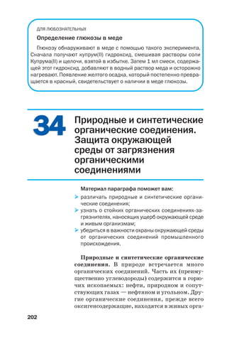 202
3434
ДЛЯ ЛЮБОЗНАТЕЛЬНЫХ
Определение глюкозы в меде
Глюкозу обнаруживают в меде с помощью такого эксперимента.
Сначала получают купрум(ІІ) гидроксид, смешивая растворы соли
Купрума(ІІ) и щелочи, взятой в избытке. Затем 1 мл смеси, содержа
щей этот гидроксид, добавляют в водный раствор меда и осторожно
нагревают. Появление желтого осадка, который постепенно превра
щается в красный, свидетельствует о наличии в меде глюкозы.
Природные и синтетические
органические соединения.
Защита окружающей
среды от загрязнения
органическими
соединениями
Материал параграфа поможет вам:
различать природные и синтетические органи
ческие соединения;
узнать о стойких органических соединениях за
грязнителях, наносящих ущерб окружающей среде
и живым организмам;
убедиться в важности охраны окружающей среды
от органических соединений промышленного
происхождения.
Природные и синтетические органические
соединения. В природе встречается много
органических соединений. Часть их (преиму
щественно углеводороды) содержится в горю
чих ископаемых: нефти, природном и сопут
ствующих газах — нефтяном и угольном. Дру
гие органические соединения, прежде всего
оксигенсодержащие, находятся в живых орга
 