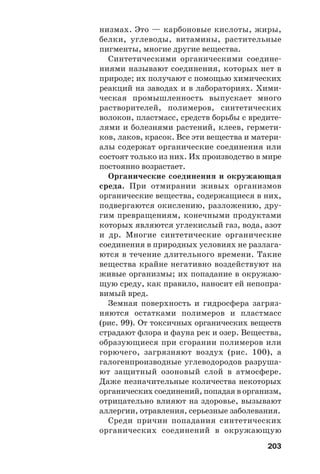 203
низмах. Это — карбоновые кислоты, жиры,
белки, углеводы, витамины, растительные
пигменты, многие другие вещества.
Синтетическими органическими соедине
ниями называют соединения, которых нет в
природе; их получают с помощью химических
реакций на заводах и в лабораториях. Хими
ческая промышленность выпускает много
растворителей, полимеров, синтетических
волокон, пластмасс, средств борьбы с вредите
лями и болезнями растений, клеев, гермети
ков, лаков, красок. Все эти вещества и матери
алы содержат органические соединения или
состоят только из них. Их производство в мире
постоянно возрастает.
Органические соединения и окружающая
среда. При отмирании живых организмов
органические вещества, содержащиеся в них,
подвергаются окислению, разложению, дру
гим превращениям, конечными продуктами
которых являются углекислый газ, вода, азот
и др. Многие синтетические органические
соединения в природных условиях не разлага
ются в течение длительного времени. Такие
вещества крайне негативно воздействуют на
живые организмы; их попадание в окружаю
щую среду, как правило, наносит ей непопра
вимый вред.
Земная поверхность и гидросфера загряз
няются остатками полимеров и пластмасс
(рис. 99). От токсичных органических веществ
страдают флора и фауна рек и озер. Вещества,
образующиеся при сгорании полимеров или
горючего, загрязняют воздух (рис. 100), а
галогенпроизводные углеводородов разруша
ют защитный озоновый слой в атмосфере.
Даже незначительные количества некоторых
органических соединений, попадая в организм,
отрицательно влияют на здоровье, вызывают
аллергии, отравления, серьезные заболевания.
Среди причин попадания синтетических
органических соединений в окружающую
 