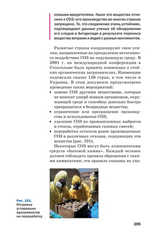 205
комыми вредителями. Ныне это вещество отне
сено к СОЗ; его производство во многих странах
запрещено. То, что соединение очень устойчиво,
подтверждают данные ученых об обнаружении
его следов в Антарктиде в результате переноса
вещества ветрами и водой с разных континентов.
Развитые страны координируют свои уси
лия, направленные на преодоление негативно
го воздействия СОЗ на окружающую среду. В
2001 г. на международной конференции в
Стокгольме была принята конвенция о стой
ких органических загрязнителях. Конвенцию
подписали свыше 150 стран, в том числе и
Украина. В этом документе предусмотрено
проведение таких мероприятий:
• замена СОЗ другими веществами, которые
не наносят ущерб живым организмам, окру
жающей среде и способны довольно быстро
превращаться в безвредные вещества;
• ограничение или прекращение производ
ства и использования СОЗ;
• удаление СОЗ из промышленных выбросов
и стоков, отработанных газовых смесей;
• переработка остатков ранее произведенных
СОЗ и различных отходов, содержащих эти
вещества (рис. 101).
Некоторые СОЗ могут быть компонентами
средств «бытовой химии». Каждый человек
должен соблюдать правила обращения с таки
ми химикатами; эти правила указаны на упа
Рис. 101.
Отправка
устаревших
ядохимикатов
на переработку
 