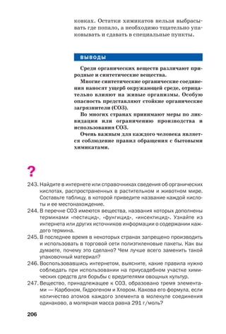 206
ковках. Остатки химикатов нельзя выбрасы
вать где попало, а необходимо тщательно упа
ковывать и сдавать в специальные пункты.
ВЫВОДЫ
Среди органических веществ различают при
родные и синтетические вещества.
Многие синтетические органические соедине
ния наносят ущерб окружающей среде, отрица
тельно влияют на живые организмы. Особую
опасность представляют стойкие органические
загрязнители (СОЗ).
Во многих странах принимают меры по лик
видации или ограничению производства и
использования СОЗ.
Очень важным для каждого человека являет
ся соблюдение правил обращения с бытовыми
химикатами.
?
243. Найдите в интернете или справочниках сведения об органических
кислотах, распространенных в растительном и животном мире.
Составьте таблицу, в которой приведите название каждой кисло
ты и ее местонахождение.
244. В перечне СОЗ имеются вещества, названия которых дополнены
терминами «пестицид», «фунгицид», «инсектицид». Узнайте из
интернета или других источников информации о содержании каж
дого термина.
245. В последнее время в некоторых странах запрещено производить
и использовать в торговой сети полиэтиленовые пакеты. Как вы
думаете, почему это сделано? Чем лучше всего заменить такой
упаковочный материал?
246. Воспользовавшись интернетом, выясните, какие правила нужно
соблюдать при использовании на приусадебном участке хими
ческих средств для борьбы с вредителями овощных культур.
247. Вещество, принадлежащее к СОЗ, образовано тремя элемента
ми — Карбоном, Гидрогеном и Хлором. Какова его формула, если
количество атомов каждого элемента в молекуле соединения
одинаково, а молярная масса равна 291 г/моль?
 
