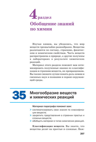 207
Изучая химию, вы убедились, что мир
веществ чрезвычайно разнообразен. Вещества
различаются по составу, строению, физичес
ким и химическим свойствам. Часть веществ
распространена в природе, а другие получены
в лабораториях в результате химических
реакций.
Материал этого раздела поможет вам опти
мизировать полученные знания по классифи
кации и строению веществ, их превращениям.
Вы также сможете лучше понять роль химии и
смежных наук в познании и охране окружаю
щей среды.
4раздел
Обобщение знаний
по химии
3535 Многообразие веществ
и химических реакций
Материал параграфа поможет вам:
систематизировать свои знания по классифика
ции веществ;
закрепить представления о строении простых и
сложных веществ;
обобщить материал о типах химических реакций.
Классификация веществ. Вы знаете, что
вещества делят на простые и сложные. Каж
 