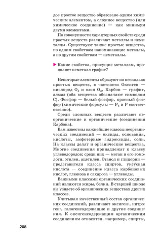 208
дое простое вещество образовано одним хими
ческим элементом, а сложное вещество (или
химическое соединение) — как минимум
двумя элементами.
По совокупности характерных свойств среди
простых веществ различают металлы и неме
таллы. Существуют также простые вещества,
по одним свойствам напоминающие металлы,
а по другим свойствам — неметаллы.
Какие свойства, присущие металлам, про
являет неметалл графит?
Некоторые элементы образуют по несколько
простых веществ, в частности Оксиген —
кислород О2 и озон О3, Карбон — графит,
алмаз (оба вещества обозначают символом
С), Фосфор — белый фосфор, красный фос
фор (химические формулы — Р4 и Р соответ
ственно).
Среди сложных веществ различают не
органические и органические (соединения
Карбона).
Вам известны важнейшие классы неоргани
ческих соединений — оксиды, основания,
кислоты, амфотерные гидроксиды, соли.
На классы делят и органические вещества.
Многие соединения принадлежат к классу
углеводородов; среди них — метан и его гомо
логи, этилен, ацетилен. Этанол и глицерин —
представители класса спиртов, уксусная
кислота — соединение класса карбоновых
кислот, глюкоза и сахароза — углеводы.
Важными классами органических соедине
ний являются жиры, белки. В старшей школе
вы узнаете об органических веществах других
классов.
Учитывая качественный состав органичес
ких соединений, различают оксиген , нитро
ген , галогенсодержащие и другие соедине
ния. К оксигенсодержащим органическим
соединениям относятся, например, спирты,
 