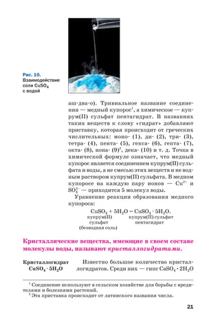 21
аш два о). Тривиальное название соедине
ния — медный купорос1
, а химическое — куп
рум(ІІ) сульфат пентагидрат. В названиях
таких веществ к слову «гидрат» добавляют
приставку, которая происходит от греческих
числительных: моно (1), ди (2), три (3),
тетра (4), пента (5), гекса (6), гепта (7),
окта (8), нона (9)2
, дека (10) и т. д. Точка в
химической формуле означает, что медный
купорос является соединением купрум(ІІ) суль
фата и воды, а не смесью этих веществ и не вод
ным раствором купрум(ІІ) сульфата. В медном
купоросе на каждую пару ионов — Cu2+
и
SO4
2–
— приходится 5 молекул воды.
Уравнение реакции образования медного
купороса:
CuSO4 + 5H2O = CuSO4 · 5H2O.
купрум(ІІ) купрум(ІІ) сульфат
сульфат пентагидрат
(безводная соль)
Кристаллические вещества, имеющие в своем составе
молекулы воды, называют кристаллогидратами.
Известно большое количество кристал
логидратов. Среди них — гипс CaSO4•2H2O
1
Соединение используют в сельском хозяйстве для борьбы с вреди
телями и болезнями растений.
2
Эта приставка происходит от латинского названия числа.
Рис. 10.
Взаимодействие
соли CuSO4
с водой
Кристаллогидрат
СuSO4 · 5H2O
 