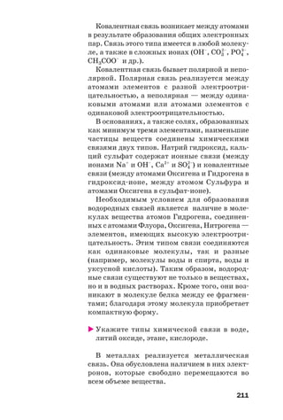 211
Ковалентная связь возникает между атомами
в результате образования общих электронных
пар. Связь этого типа имеется в любой молеку
ле, а также в сложных ионах (OH–
, CO3
2–
, PO4
3–
,
СН3СОО–
и др.).
Ковалентная связь бывает полярной и непо
лярной. Полярная связь реализуется между
атомами элементов с разной электроотри
цательностью, а неполярная — между одина
ковыми атомами или атомами элементов с
одинаковой электроотрицательностью.
В основаниях, а также солях, образованных
как минимум тремя элементами, наименьшие
частицы веществ соединены химическими
связями двух типов. Натрий гидроксид, каль
ций сульфат содержат ионные связи (между
ионами Na+
и OH–
, Ca2+
и SO4
2–
) и ковалентные
связи (между атомами Оксигена и Гидрогена в
гидроксид ионе, между атомом Сульфура и
атомами Оксигена в сульфат ионе).
Необходимым условием для образования
водородных связей является наличие в моле
кулах вещества атомов Гидрогена, соединен
ных с атомами Флуора, Оксигена, Нитрогена —
элементов, имеющих высокую электроотри
цательность. Этим типом связи соединяются
как одинаковые молекулы, так и разные
(например, молекулы воды и спирта, воды и
уксусной кислоты). Таким образом, водород
ные связи существуют не только в веществах,
но и в водных растворах. Кроме того, они воз
никают в молекуле белка между ее фрагмен
тами; благодаря этому молекула приобретает
компактную форму.
Укажите типы химической связи в воде,
литий оксиде, этане, кислороде.
В металлах реализуется металлическая
связь. Она обусловлена наличием в них элект
ронов, которые свободно перемещаются во
всем объеме вещества.
 