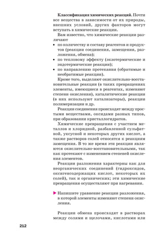 212
Классификация химических реакций. Почти
все вещества в зависимости от их природы,
внешних условий, других факторов могут
вступать в химические реакции.
Вам известно, что химические реакции раз
личают
• по количеству и составу реагентов и продук
тов (реакции соединения, замещения, раз
ложения, обмена);
• по тепловому эффекту (экзотермические и
эндотермические реакции);
• по направлению протекания (обратимые и
необратимые реакции).
Кроме того, выделяют окислительно восста
новительные реакции (в таких превращениях
элементы, имеющиеся в реагентах, изменяют
степени окисления), каталитические реакции
(в них используют катализаторы), реакции
полимеризации и др.
Реакции соединения происходят между прос
тыми веществами, оксидами разных типов,
при образовании кристаллогидратов.
Химические превращения с участием ме
таллов и хлоридной, разбавленной сульфат
ной, уксусной и некоторых других кислот, а
также растворов солей относятся к реакциям
замещения. В то же время эти реакции явля
ются окислительно восстановительными, так
как протекают с изменением степеней окисле
ния элементов.
Реакции разложения характерны как для
неорганических соединений (гидроксидов,
оксигенсодержащих кислот, некоторых их
солей), так и органических; эти химические
превращения осуществляют при нагревании.
Напишите уравнение реакции разложения,
в которой элементы изменяют степени окис
ления.
Реакции обмена происходят в растворах
между солями и щелочами, кислотами или
 
