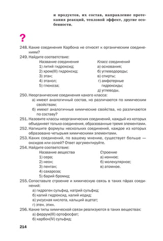 214
и продуктов, их состав, направление проте
кания реакций, тепловой эффект, другие осо
бенности.
?
248. Какие соединения Карбона не относят к органическим соедине
ниям?
249. Найдите соответствие:
Название соединения Класс соединений
1) литий гидроксид; а) основания;
2) хром(ІІІ) гидроксид; б) углеводороды;
3) этан; в) спирты;
4) этанол; г) амфотерные
5) глюкоза; гидроксиды;
д) углеводы.
250. Неорганические соединения какого класса:
а) имеют аналогичный состав, но различаются по химическим
свойствам;
б) имеют аналогичные химические свойства, но различаются
по составу?
251. Назовите классы неорганических соединений, каждый из которых
объединяет только соединения, образованные тремя элементами.
252. Напишите формулы нескольких соединений, каждое из которых
образовано четырьмя химическими элементами.
253. Каких соединений, по вашему мнению, существует больше —
оксидов или солей? Ответ аргументируйте.
254. Найдите соответствие:
Название вещества Строение
1) сера; а) ионное;
2) неон; б) молекулярное;
3) пентан; в) атомное.
4) сахароза;
5) барий бромид;
255. Сопоставьте строение и химическую связь в таких пŽрах соеди
нений:
а) гидроген сульфид, натрий сульфид;
б) калий гидроксид, калий иодид;
в) уксусная кислота, кальций ацетат;
г) этен, этин.
256. Какие типы химической связи реализуются в таких веществах:
а) феррум(ІІІ) ортофосфат;
б) карбон(IV) сульфид;
 