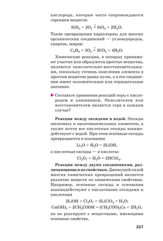217
кислорода, которые часто сопровождаются
горением веществ:
t
SiH4 + 2O2 = SiO2 + 2H2O.
Такие превращения характерны для многих
органических соединений — углеводородов,
спиртов, жиров:
t
C3H8 + 5O2 = 3CO2 + 4H2O.
Химические реакции, в которых принима
ют участие или образуются простые вещества,
являются окислительно восстановительны
ми, поскольку степень окисления элемента в
простом веществе равна нулю, а в его соедине
нии имеет положительное или отрицательное
значение.
Составьте уравнения реакций серы с кисло
родом и алюминием. Окислителем или
восстановителем является сера в каждом
случае?
Реакции между оксидами и водой. Оксиды
щелочных и щелочноземельных элементов, а
также почти все кислотные оксиды взаимо
действуют с водой. При этом осн¼вные оксиды
превращаются в основания
Li2O + H2O = 2LiOH,
а кислотные оксиды — в кислоты:
Cl2O7 + H2O = 2HClO4.
Реакции между двумя соединениями, раз
личающимися по свойствам. Движущей силой
многих химических превращений является
различие веществ по химическим свойствам.
Например, осн¼вные оксиды и основания
взаимодействуют с кислотными оксидами и
кислотами
2LiOH + Cl2O7 = 2LiClO4 + H2O;
Ca(OH)2 + 2CH3COOH = (CH3COO)2Ca + 2H2O,
но не реагируют с веществами, имеющими
осн¼вные свойства.
 