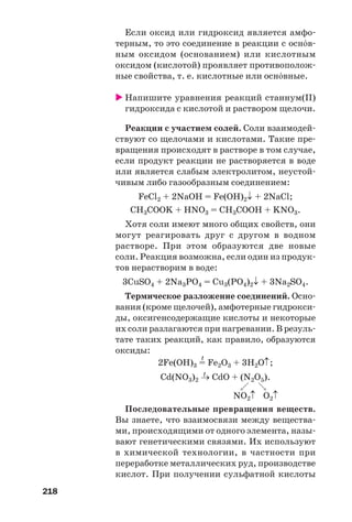 218
Если оксид или гидроксид является амфо
терным, то это соединение в реакции с осн¼в
ным оксидом (основанием) или кислотным
оксидом (кислотой) проявляет противополож
ные свойства, т. е. кислотные или осн¼вные.
Напишите уравнения реакций станнум(ІІ)
гидроксида с кислотой и раствором щелочи.
Реакции с участием солей. Соли взаимодей
ствуют со щелочами и кислотами. Такие пре
вращения происходят в растворе в том случае,
если продукт реакции не растворяется в воде
или является слабым электролитом, неустой
чивым либо газообразным соединением:
FeCl2 + 2NaOH = Fe(OH)2↓ + 2NaCl;
CH3COOK + HNO3 = CH3COOH + KNO3.
Хотя соли имеют много общих свойств, они
могут реагировать друг с другом в водном
растворе. При этом образуются две новые
соли. Реакция возможна, если один из продук
тов нерастворим в воде:
3CuSO4 + 2Na3PO4 = Cu3(PO4)2↓ + 3Na2SO4.
Термическое разложение соединений. Осно
вания (кроме щелочей), амфотерные гидрокси
ды, оксигенсодержащие кислоты и некоторые
их соли разлагаются при нагревании. В резуль
тате таких реакций, как правило, образуются
оксиды:
t
2Fe(OH)3 = Fe2O3 + 3H2O↑;
t
Cd(NO3)2 → CdO + (N2O5).
NO2↑ O2↑
Последовательные превращения веществ.
Вы знаете, что взаимосвязи между вещества
ми, происходящими от одного элемента, назы
вают генетическими связями. Их используют
в химической технологии, в частности при
переработке металлических руд, производстве
кислот. При получении сульфатной кислоты
 