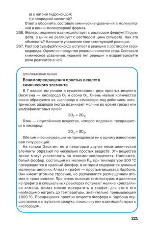 в) с натрий гидроксидом;
г) с хлоридной кислотой?
Ответы обоснуйте, составьте химические уравнения в молекуляр
ной и ионно молекулярной формах.
266. Железо медленно взаимодействует с раствором феррум(ІІІ) суль
фата, а цинк не реагирует с раствором цинк сульфата. Как это
объяснить? Напишите уравнение соответствующей реакции.
267. Раствор сульфур(IV) оксида вступает в реакцию с раствором серо
водорода. Одним из продуктов реакции является сера. Составьте
химическое уравнение, укажите тип реакции и охарактеризуйте
роли реагентов в ней.
ДЛЯ ЛЮБОЗНАТЕЛЬНЫХ
Взаимопревращения простых веществ
химического элемента
В 7 классе вы узнали о существовании двух простых веществ
Оксигена — кислорода O2 и озона O3. Очень малые количества
озона образуются из кислорода в атмосфере под действием элек
трических разрядов (когда возникают молнии во время грозы) или
ультрафиолетовых лучей:
3O2 = 2O3.
Озон — неустойчивое вещество, которое медленно превращает
ся в кислород:
2O3 = 3O2.
Обе химические реакции не принадлежат ни к одному известному
вам типу реакций.
Не только Оксиген, но и некоторые другие неметаллические
элементы образуют по несколько простых веществ. Эти вещества
также могут участвовать во взаимопревращениях. Например,
белый фосфор, состоящий из молекул P4, при температуре 300 °С
превращается в красный фосфор, в котором содержатся длинные
молекулы цепочки. Алмаз и графит — простые вещества Карбона.
Они имеют атомное строение, но различаются размещением ато
мов в пространстве. При очень высоких температурах и давлении
из графита в специальных реакторах получают мелкие кристалли
ки алмаза. Алмаз можно превратить в графит; для этого его
необходимо нагреть до температуры, значительно превышающей
1000 °С. Превращения простых веществ Фосфора и Карбона осу
ществляют в отсутствие воздуха, поскольку они взаимодействуют с
кислородом.
221
 