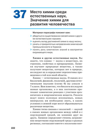 222
3737 Место химии среди
естественных наук.
Значение химии для
развития человечества
Материал параграфа поможет вам:
убедиться в существовании связей химии с други
ми естественными науками;
оценить вклад достижений химии в нашу жизнь;
узнать о приоритетных направлениях химической
промышленности в Украине;
понять роль химических знаний в восприятии
окружающего мира.
Химия и другие естественные науки. Вы
знаете, что химия — наука о веществах, их
строении, свойствах и превращениях. Хими
ки изучают природные вещества, а также
получают вещества, которых нет в природе,
исследуют их и определяют перспективы при
менения в той или иной области.
Химия — естественная наука. О связях ее с
биологией, физикой, геологией, другими естес
твенными науками (схема 6) вы узнали в
7 классе. Вам известно, что биологи исследуют
живые организмы, а в них постоянно про
текают химические реакции с участием орга
нических и неорганических веществ. Геологи
ведут поиск полезных ископаемых, новых
минералов; им необходимо знать, в каких
условиях в земной коре могут образовываться
различные вещества.
Химия тесно связана с экологией — наукой
о связях живых организмов между собой и с
окружающей средой, их влиянии друг на
друга. Химики определяют степень загрязне
ния веществами окружающей среды в разных
регионах, составляют вместе с экологами соот
 