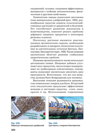 224
соединений, сплавов, созданием эффективных
материалов с особыми механическими, физи
ческими и другими свойствами.
Химические заводы выпускают миллионы
тонн минеральных удобрений (рис. 102), раз
нообразные средства защиты сельскохозяй
ственных растений от вредителей и болезней.
Это способствует развитию земледелия и
животноводства, помогает решать проблему
дефицита пищевых продуктов в некоторых
регионах планеты.
Поскольку растения являются неисчер
паемым органическим сырьем, необходимо
разрабатывать и внедрять технологии получе
ния из растительных остатков биогаза, био
топлива, биогорючего (рис. 103). Такие новации
значительно облегчат решение глобальных
энергетических проблем.
Пищевая промышленность также использует
достижения химии. Пищевые добавки улуч
шают вкус продуктов, эмульгаторы поддержи
вают их необходимую консистенцию, консер
ванты позволяют значительно увеличить срок
пригодности. Естественно, что все эти веще
ства должны быть безвредными для человека.
Высокими темпами развивается производ
ство химических товаров для быта. В торговой
сети покупателям предлагают эффективные
моющие и чистящие средства, клеи, лаки,
краски и пр. Использование современных
Рис. 102.
Образцы минеральных удобрений
Рис. 103.
Цистерны с жидким биогорючим
 
