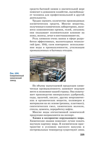 225
средств бытовой химии в значительной мере
помогает в домашнем хозяйстве, высвобожда
ет человека для профессиональной и другой
деятельности.
Трудно оценить количество производимых
косметических средств. Многие вещества,
полученные в химических лабораториях, явля
ются компонентами кремов, гелей, лосьонов;
они оказывают положительное влияние на
кожу, волосы, лечат и восстанавливают их.
Роль химиков очень важна в сфере разра
ботки эффективных, малоотходных техноло
гий (рис. 104), схем повторного использова
ния воды в промышленности, утилизации
промышленных и бытовых отходов.
Рис. 104.
Современный
химический
завод
По объему выпускаемой продукции хими
ческая промышленность занимает ведущее
место в экономике нашей страны. Она охваты
вает производство минеральных удобрений,
соды, щелочей, кислот, других неорганичес
ких и органических веществ, полимеров и
материалов на их основе (резины, пластмасс),
синтетических смол, химических волокон,
стекла, цемента, переработку нефти.
Многие виды отечественной химической
продукции направляются на экспорт.
Химия и восприятие окружающего мира.
Химические знания помогают лучше понять
научную картину мира. В космическом прос
транстве в условиях высокого вакуума и
экстремальных температур существуют лишь
 