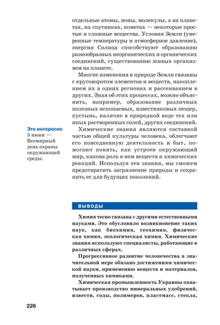 226
отдельные атомы, ионы, молекулы, а на плане
тах, их спутниках, кометах — некоторые прос
тые и сложные вещества. Условия Земли (уме
ренные температуры и атмосферное давление),
энергия Солнца способствуют образованию
разнообразных неорганических и органических
соединений, существованию живых организ
мов на планете.
Многие изменения в природе Земли связаны
с круговоротом элементов и веществ, накопле
нием их в одних регионах и рассеиванием в
других. Зная об этих процессах, можно объяс
нить, например, образование различных
полезных ископаемых, известняковых пещер,
пустынь, наличие в природной воде тех или
иных растворенных солей, других соединений.
Химические знания являются составной
частью общей культуры человека, облегчают
его повседневную деятельность и быт, по
могают понять, как устроен окружающий
мир, какова роль в нем веществ и химических
реакций. Используя эти знания, мы сможем
предотвратить загрязнение природы и сохра
нить ее для будущих поколений.
ВЫВОДЫ
Химия тесно связана с другими естественными
науками. Это обусловило возникновение таких
наук, как биохимия, геохимия, физичес
кая химия, экологическая химия. Химические
знания используют специалисты, работающие в
различных сферах.
Прогрессивное развитие человечества в зна
чительной мере обязано достижениям химичес
кой науки, применению веществ и материалов,
полученных химиками.
Химическая промышленность Украины охва
тывает производство минеральных удобрений,
извести, соды, полимеров, пластмасс, стекла,
Это интересно
5 июня —
Всемирный
день охраны
окружающей
среды.
 