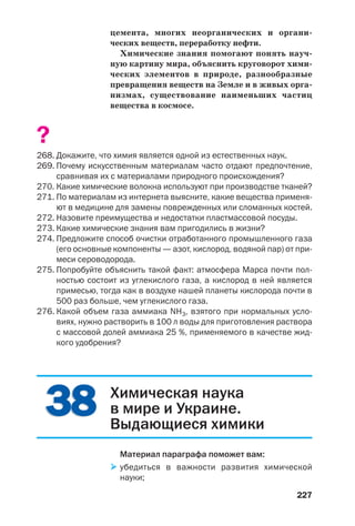 227
цемента, многих неорганических и органи
ческих веществ, переработку нефти.
Химические знания помогают понять науч
ную картину мира, объяснить круговорот хими
ческих элементов в природе, разнообразные
превращения веществ на Земле и в живых орга
низмах, существование наименьших частиц
вещества в космосе.
?
268. Докажите, что химия является одной из естественных наук.
269. Почему искусственным материалам часто отдают предпочтение,
сравнивая их с материалами природного происхождения?
270. Какие химические волокна используют при производстве тканей?
271. По материалам из интернета выясните, какие вещества применя
ют в медицине для замены поврежденных или сломанных костей.
272. Назовите преимущества и недостатки пластмассовой посуды.
273. Какие химические знания вам пригодились в жизни?
274. Предложите способ очистки отработанного промышленного газа
(его основные компоненты — азот, кислород, водяной пар) от при
меси сероводорода.
275. Попробуйте объяснить такой факт: атмосфера Марса почти пол
ностью состоит из углекислого газа, а кислород в ней является
примесью, тогда как в воздухе нашей планеты кислорода почти в
500 раз больше, чем углекислого газа.
276. Какой объем газа аммиака NH3, взятого при нормальных усло
виях, нужно растворить в 100 л воды для приготовления раствора
с массовой долей аммиака 25 %, применяемого в качестве жид
кого удобрения?
3838 Химическая наука
в мире и Украине.
Выдающиеся химики
Материал параграфа поможет вам:
убедиться в важности развития химической
науки;
 