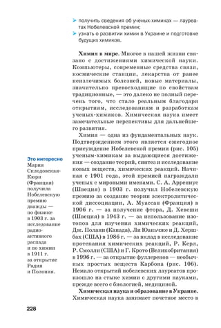 228
получить сведения об ученых химиках — лауреа
тах Нобелевской премии;
узнать о развитии химии в Украине и подготовке
будущих химиков.
Химия в мире. Многое в нашей жизни свя
зано с достижениями химической науки.
Компьютеры, современные средства связи,
космические станции, лекарства от ранее
неизлечимых болезней, новые материалы,
значительно превосходящие по свойствам
традиционные, — это далеко не полный пере
чень того, что стало реальным благодаря
открытиям, исследованиям и разработкам
ученых химиков. Химическая наука имеет
замечательные перспективы для дальнейше
го развития.
Химия — одна из фундаментальных наук.
Подтверждением этого является ежегодное
присуждение Нобелевской премии (рис. 105)
ученым химикам за выдающиеся достиже
ния — создание теорий, синтез и исследование
новых веществ, химических реакций. Начи
ная с 1901 года, этой премией награждали
ученых с мировыми именами. С. А. Аррениус
(Швеция) в 1903 г. получил Нобелевскую
премию за создание теории электролитичес
кой диссоциации, А. Муассан (Франция) в
1906 г. — за получение фтора, Д. Хевеши
(Швеция) в 1943 г. — за использование изо
топов для изучения химических реакций,
Дж. Полани (Канада), Ли Юаньчже и Д. Херш
бах (США) в 1986 г. — за вклад в исследование
протекания химических реакций, Р. Керл,
Р. Смолли (США) и Г. Крото (Великобритания)
в 1996 г. — за открытие фуллеренов — необыч
ных простых веществ Карбона (рис. 106).
Немало открытий нобелевских лауреатов про
изошло на стыке химии с другими науками,
прежде всего с биологией, медициной.
Химическая наука и образование в Украине.
Химическая наука занимает почетное место в
Это интересно
Мария
Склодовская
Кюри
(Франция)
получила
Нобелевскую
премию
дважды —
по физике
в 1903 г. за
исследование
радио
активного
распада
и по химии
в 1911 г.
за открытие
Радия
и Полония.
 