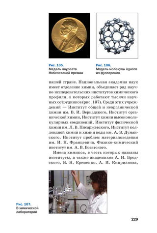 229
нашей стране. Национальная академия наук
имеет отделение химии, объединяет ряд науч
но исследовательских институтов химического
профиля, в которых работают тысячи науч
ных сотрудников (рис. 107). Среди этих учреж
дений — Институт общей и неорганической
химии им. В. И. Вернадского, Институт орга
нической химии, Институт химии высокомоле
кулярных соединений, Институт физической
химии им. Л. В. Писаржевского, Институт кол
лоидной химии и химии воды им. А. В. Думан
ского, Институт проблем материаловедения
им. И. Н. Францевича, Физико химический
институт им. А. В. Богатского.
Имена химиков, в честь которых названы
институты, а также академиков А. И. Брод
ского, В. Н. Еременко, А. И. Киприанова,
Рис. 106.
Модель молекулы одного
из фуллеренов
Рис. 105.
Медаль лауреата
Нобелевской премии
Рис. 107.
В химической
лаборатории
 
