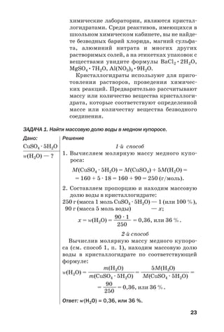 23
химические лаборатории, являются кристал
логидратами. Среди реактивов, имеющихся в
школьном химическом кабинете, вы не найде
те безводных барий хлорида, магний сульфа
та, алюминий нитрата и многих других
растворимых солей, а на этикетках упаковок с
веществами увидите формулы BaCl2•2H2O,
MgSO4•7H2O, Al(NO3)3•9H2O.
Кристаллогидраты используют для приго
товления растворов, проведения химичес
ких реакций. Предварительно рассчитывают
массу или количество вещества кристаллоги
драта, которые соответствуют определенной
массе или количеству вещества безводного
соединения.
ЗАДАЧА 1. Найти массовую долю воды в медном купоросе.
Дано:
CuSO4 · 5H2О
Z(Н2О) — ?
Решение
1 й способ
1. Вычисляем молярную массу медного купо
роса:
М(CuSO4 · 5H2O) = М(CuSO4) + 5М(H2O) =
= 160 + 5 · 18 = 160 + 90 = 250 (г/моль).
2. Составляем пропорцию и находим массовую
долю воды в кристаллогидрате:
250 г (масса 1 моль CuSO4 · 5H2O) — 1 (или 100 %),
90 г (масса 5 моль воды) — х;
90 · 1
х = Z(Н2О) = ———— = 0,36, или 36 %.
250
2 й способ
Вычислив молярную массу медного купоро
са (см. способ 1, п. 1), находим массовую долю
воды в кристаллогидрате по соответствующей
формуле:
m(H2O) 5М(H2O)
Z(Н2О) = ————————————= ———————————=
m(CuSO4 · 5H2O) М(CuSO4 · 5H2O)
90
= ———= 0,36, или 36 %.
250
Ответ: Z(Н2О) = 0,36, или 36 %.
 
