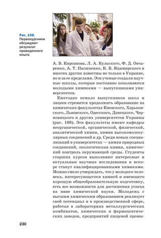 230
А. В. Кирсанова, Л. А. Кульского, Ф. Д. Овча
ренко, А. Т. Пилипенко, К. Б. Яцимирского и
многих других известны не только в Украине,
но и за ее пределами. Эти ученые создали науч
ные школы, которые постоянно пополняются
молодыми химиками — выпускниками уни
верситетов.
Ежегодно немало выпускников школ и
лицеев стремится продолжить образование на
химических факультетах Киевского, Харьков
ского, Львовского, Одесского, Донецкого, Чер
новицкого и других университетов Украины
(рис. 108). Эти факультеты имеют кафедры
неорганической, органической, физической,
аналитической химии, химии высокомолеку
лярных соединений и др. Среди новых специа
лизаций в университетах — химия природных
соединений, экологическая химия, химичес
кий контроль окружающей среды. Студенты
старших курсов выполняют интересные и
актуальные научные исследования и вско
ре станут квалифицированными химиками.
Можно смело утверждать, что у молодого чело
века, интересующегося химией и имеющего
хорошую общеобразовательную подготовку,
есть все возможности для достижения успеха
на ниве химической науки. Молодежь с
высшим химическим образованием реализует
свой потенциал и в производственной сфере,
работая в лабораториях металлургических
комбинатов, химических и фармацевтиче
ских заводов, предприятий пищевой промы
Рис. 108.
Первокурсники
обсуждают
результат
проведенного
опыта
 