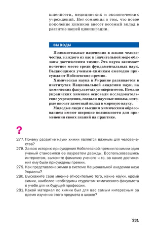 231
шленности, медицинских и экологических
учреждений. Нет сомнения в том, что новое
поколение химиков внесет весомый вклад в
развитие нашей цивилизации.
ВЫВОДЫ
Положительные изменения в жизни челове
чества, каждого из нас в значительной мере обя
заны достижениям химии. Эта наука занимает
почетное место среди фундаментальных наук.
Выдающимся ученым химикам ежегодно при
суждают Нобелевские премии.
Химическая наука в Украине развивается в
институтах Национальной академии наук, на
химических факультетах университетов. Немало
украинских химиков основали исследователь
ские учреждения, создали научные школы, кото
рые вносят заметный вклад в мировую науку.
Молодые люди с высшим химическим образо
ванием имеют широкие возможности для при
менения своих знаний на практике.
?
277. Почему развитие науки химии является важным для человече
ства?
278. За всю историю присуждения Нобелевской премии по химии один
ученый становился ее лауреатом дважды. Воспользовавшись
интернетом, выясните фамилию ученого и то, за какие достиже
ния ему были присуждены премии.
279. Как представлена химия в системе Национальной академии наук
Украины?
280. Выскажите свое мнение относительно того, какие науки, кроме
химии, наиболее необходимы студентам химического факультета
в учебе для их будущей профессии.
281. Какой материал по химии был для вас самым интересным за
время изучения этого предмета в школе?
 