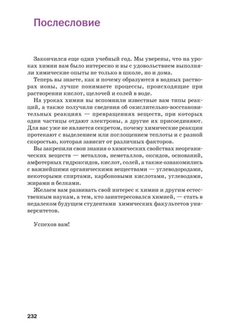 232
Послесловие
Закончился еще один учебный год. Мы уверены, что на уро
ках химии вам было интересно и вы с удовольствием выполня
ли химические опыты не только в школе, но и дома.
Теперь вы знаете, как и почему образуются в водных раство
рах ионы, лучше понимаете процессы, происходящие при
растворении кислот, щелочей и солей в воде.
На уроках химии вы вспомнили известные вам типы реак
ций, а также получили сведения об окислительно восстанови
тельных реакциях — превращениях веществ, при которых
одни частицы отдают электроны, а другие их присоединяют.
Для вас уже не является секретом, почему химические реакции
протекают с выделением или поглощением теплоты и с разной
скоростью, которая зависит от различных факторов.
Вы закрепили свои знания о химических свойствах неоргани
ческих веществ — металлов, неметаллов, оксидов, оснований,
амфотерных гидроксидов, кислот, солей, а также ознакомились
с важнейшими органическими веществами — углеводородами,
некоторыми спиртами, карбоновыми кислотами, углеводами,
жирами и белками.
Желаем вам развивать свой интерес к химии и другим естес
твенным наукам, а тем, кто заинтересовался химией, — стать в
недалеком будущем студентами химических факультетов уни
верситетов.
Успехов вам!
 