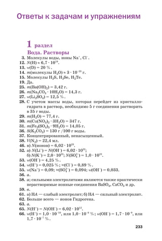 233
Ответы к задачам и упражнениям
1 раздел
Вода. Растворы
3. Молекулы воды, ионы Na+
, Cl–
.
12. N(H) ≈ 6,7 · 1019
.
13. Z(D) = 20 %.
14. m(молекулы Н2О) ≈ 3 · 10–23
г.
15. Молекулы Н2S, Н2Sе, Н2Те.
19. Да.
25. m(Ba(OH)2) = 3,42 г.
26. m(Na2CO3 · 10Н2О) = 14,3 г.
27. Z(Li2SO4) = 12,5 %.
28. С учетом массы воды, которая перейдет из кристалло
гидрата в раствор, необходимо 5 г соединения растворить
в 35 г воды.
29. m(H2O) = 77,4 г.
30. m(Cu(NO3)2 · 3H2O) = 347 г.
31. m(Fe2(SO4)3 · 9H2O) = 14,05 г.
36. S(K2CO3) = 130 г /100 г воды.
37. Концентрированный, ненасыщенный.
38. V(N2) = 22,4 мл.
46. в) N(ионов) = 6,02 · 1023
.
52. а) N(Li+
) = N(OH–
) = 6,02 · 1022
;
б) N(K+
) = 2,0 · 1022
; N(SO4
2–
) = 1,0 · 1022
.
53. Z(ОН–
) = 4,25 %.
54. Z(Н+
) = 0,025 %; Z(Cl–
) = 0,89 %.
55. Z(Na+
) = 0,09; Z(SO4
2–
) = 0,094; Z(OH–
) = 0,033.
56. а.
58. а; сильными электролитами являются также практически
нерастворимые ионные соединения BaSO4, CaCO3 и др.
59. в.
61. а) HА — слабый электролит; б) HА — сильный электролит.
62. Больше всего — ионов Гидрогена.
63. а.
65. N(H+
) = N(OH–
) = 6,02 · 1012
.
66. Z(H+
) = 1,0 · 10–10
, или 1,0 · 10–8
%; Z(OH–
) = 1,7 · 10–9
, или
1,7 · 10–7
%.
 